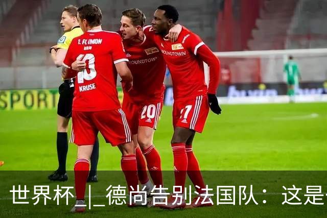 世界杯 | 德尚告别法国队：这是一段美好的旅程