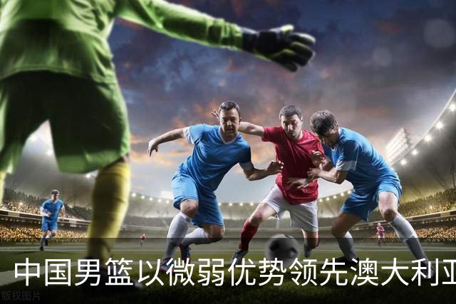 中国男篮以微弱优势领先澳大利亚，球员表现各有千秋