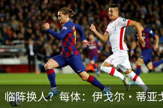 临阵换人？每体：伊戈尔·蒂亚戈取代库尼亚，将首发出战摩洛哥