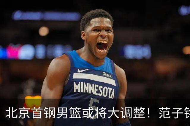 北京首钢男篮或将大调整！范子铭拒绝离队，赵睿发表意见，三外援逐渐清晰
