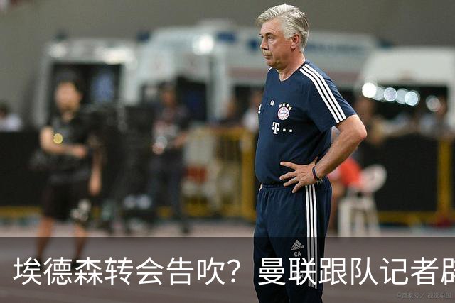 埃德森转会告吹？曼联跟队记者辟谣，红魔询价切尔西中场妖星
