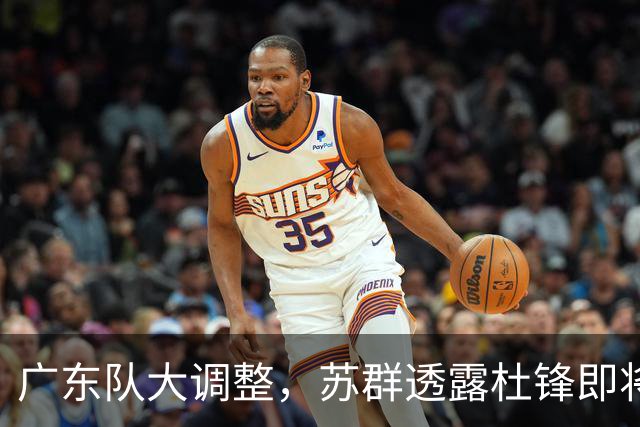 广东队大调整，苏群透露杜锋即将离职，4人迎来新机遇，2人心情沉重