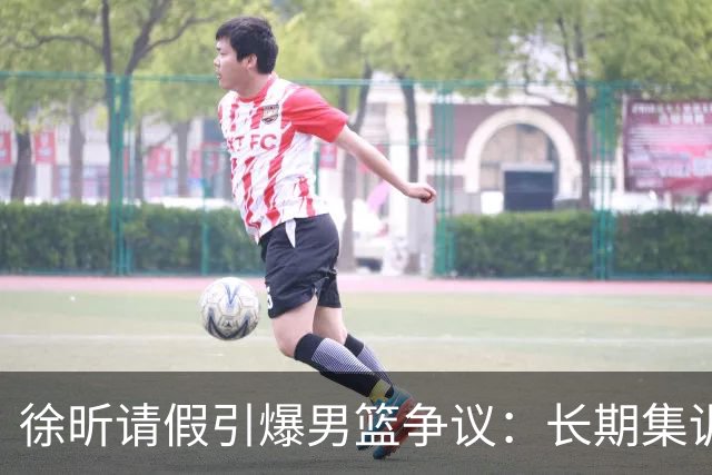 徐昕请假引爆男篮争议：长期集训能否破解体系困局？