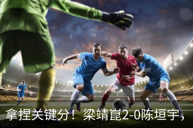 拿捏关键分！梁靖崑2-0陈垣宇，带领山东魏桥8-6击败山东鲁能！