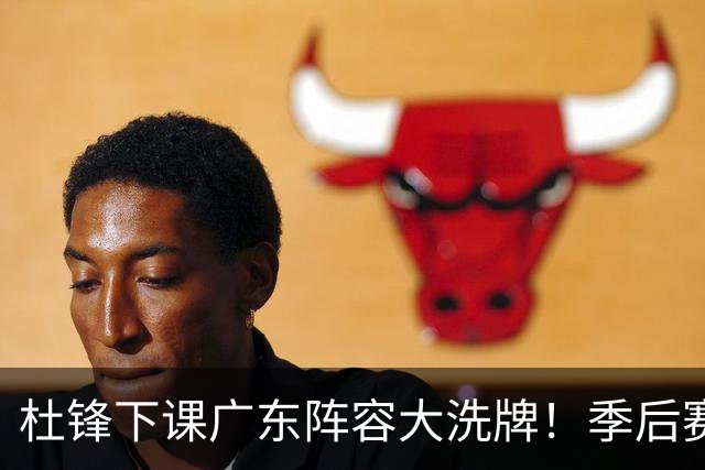 杜锋下课广东阵容大洗牌！季后赛弃将留队，今夏离队第一人确定，天才后卫赴同曦