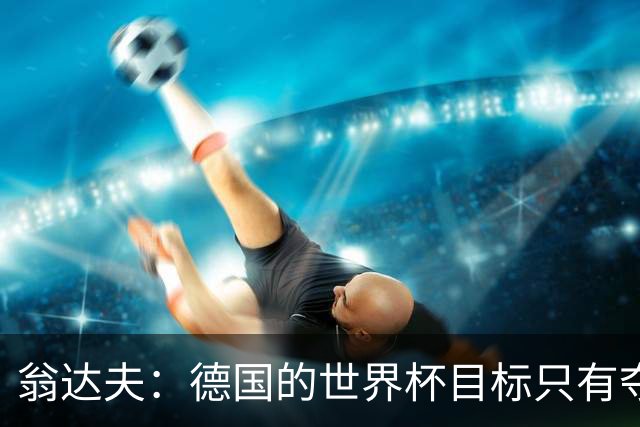 翁达夫：德国的世界杯目标只有夺冠 穆勒的批评和建议我都接受