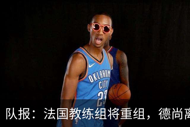 队报：法国教练组将重组，德尚离开后仅门将教练和新闻官留任